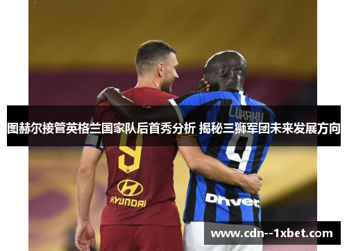 图赫尔接管英格兰国家队后首秀分析 揭秘三狮军团未来发展方向