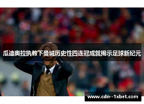瓜迪奥拉执教下曼城历史性四连冠成就揭示足球新纪元